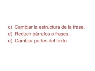 c) Cambiar la estructura de la frase.
d) Reducir párrafos o frases .
e) Cambiar partes del texto.
 