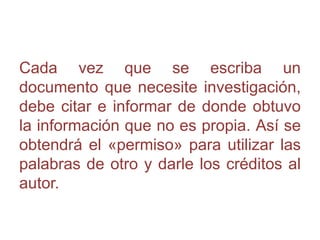 Cada vez que se escriba un
documento que necesite investigación,
debe citar e informar de donde obtuvo
la información que no es propia. Así se
obtendrá el «permiso» para utilizar las
palabras de otro y darle los créditos al
autor.
 