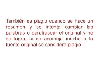 También es plagio cuando se hace un
resumen y se intenta cambiar las
palabras o parafrasear el original y no
se logra, si se asemeja mucho a la
fuente original se considera plagio.
 