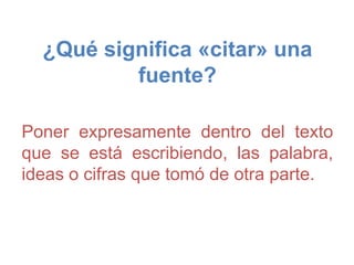 ¿Qué significa «citar» una
fuente?
Poner expresamente dentro del texto
que se está escribiendo, las palabra,
ideas o cifras que tomó de otra parte.
 