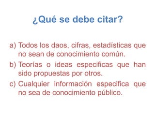 ¿Qué se debe citar?
a) Todos los daos, cifras, estadísticas que
no sean de conocimiento común.
b) Teorías o ideas especificas que han
sido propuestas por otros.
c) Cualquier información especifica que
no sea de conocimiento público.
 