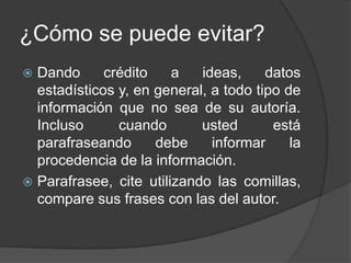¿Cómo se puede evitar?
 Dando crédito a ideas, datos
estadísticos y, en general, a todo tipo de
información que no sea de su autoría.
Incluso cuando usted está
parafraseando debe informar la
procedencia de la información.
 Parafrasee, cite utilizando las comillas,
compare sus frases con las del autor.
 