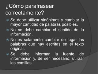 ¿Cómo parafrasear
correctamente?
 Se debe utilizar sinónimos y cambiar la
mayor cantidad de palabras posibles.
 No se debe cambiar el sentido de la
información.
 No es solamente cambiar de lugar las
palabras que hay escritas en el texto
original.
 Se debe informar la fuente de
información y, de ser necesario, utilizar
las comillas.
 