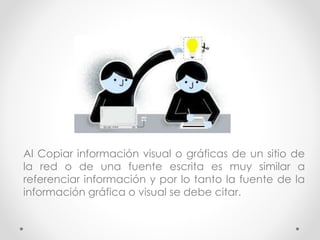 Al Copiar información visual o gráficas de un sitio de
la red o de una fuente escrita es muy similar a
referenciar información y por lo tanto la fuente de la
información gráfica o visual se debe citar.
 