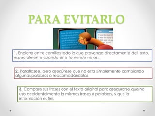 PARA EVITARLO
1. Encierre entre comillas todo lo que provenga directamente del texto,
especialmente cuando está tomando notas.
2. Parafrasee, pero asegúrese que no esta simplemente cambiando
algunas palabras o reacomodándolas.
3. Compare sus frases con el texto original para asegurarse que no
uso accidentalmente la mismas frases o palabras, y que la
información es fiel.
 