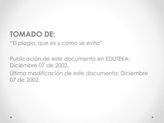 TOMADO DE:
“El plagio, que es y como se evita”
Publicación de este documento en EDUTEKA:
Diciembre 07 de 2002.
Última modificación de este documento: Diciembre
07 de 2002.
 
