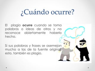 ¿Cuándo ocurre?
El plagio ocurre cuando se toma
palabras o ideas de otros y no
reconoce abiertamente haberlo
hecho.
Si sus palabras y frases se asemejan
mucho a las de la fuente original,
esto, también es plagio.
 