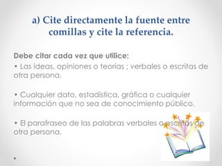 a) Cite directamente la fuente entre
comillas y cite la referencia.
Debe citar cada vez que utilice:
• Las ideas, opiniones o teorías ; verbales o escritas de
otra persona.
• Cualquier dato, estadística, gráfica o cualquier
información que no sea de conocimiento público.
• El parafraseo de las palabras verbales o escritas de
otra persona.
 
