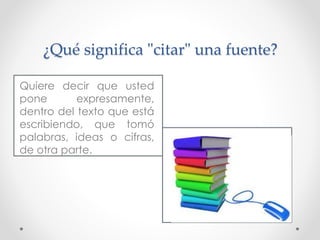 ¿Qué significa "citar" una fuente?
Quiere decir que usted
pone expresamente,
dentro del texto que está
escribiendo, que tomó
palabras, ideas o cifras,
de otra parte.
 