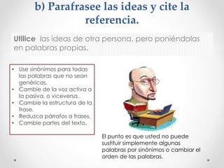 b) Parafrasee las ideas y cite la
referencia.
Utilice las ideas de otra persona, pero poniéndolas
en palabras propias.
• Use sinónimos para todas
las palabras que no sean
genéricas.
• Cambie de la voz activa a
la pasiva, o viceversa.
• Cambie la estructura de la
frase.
• Reduzca párrafos a frases.
• Cambie partes del texto.
El punto es que usted no puede
sustituir simplemente algunas
palabras por sinónimos o cambiar el
orden de las palabras.
 