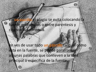 en un escrito el plagio se evita colocando la
fuente en comillas o entre paréntesis y
citando la referencia.
en ves de usar todo un párrafo tal cual como
esta en la fuente, se puede parafrasear
algunas palabras que conlleven a la idea
principal o especifica de la fuente.
 