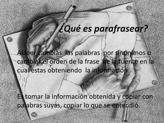 Al leer cambias las palabras por sinónimos o
cambiar el orden de la frase de la fuente en la
cual estas obteniendo la información.
Es tomar la información obtenida y copiar con
palabras suyas, copiar lo que se entendió.
¿Qué es parafrasear?
 