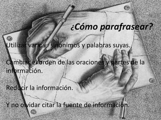¿Cómo parafrasear?
Utilizar varios sinónimos y palabras suyas.
Cambiar el orden de las oraciones y partes de la
información.
Reducir la información.
Y no olvidar citar la fuente de información.
 