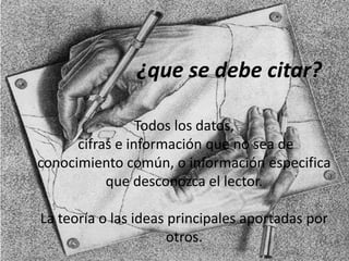 ¿que se debe citar?
Todos los datos,
cifras e información que no sea de
conocimiento común, o información especifica
que desconozca el lector.
La teoría o las ideas principales aportadas por
otros.
 