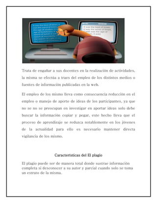 Trata de engañar a sus docentes en la realización de actividades,
la misma se efectúa a traes del empleo de los distintos medios o
fuentes de información publicadas en la web.
El empleo de los mismo lleva como consecuencia reducción en el
empleo o manejo de aporte de ideas de los participantes, ya que
no se no se preocupan en investigar en aportar ideas solo debe
buscar la información copiar y pegar, este hecho lleva que el
proceso de aprendizaje se reduzca notablemente en los jóvenes
de la actualidad para ello es necesario mantener directa
vigilancia de los mismo.
Características del El plagio
El plagio puede ser de manera total donde sustrae información
completa si desconocer a su autor y parcial cuando solo se toma
un estrato de la misma.
 