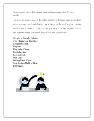 Se presenta como idea propia un trabajo o una idea de otro
sujeto
En este sentido existen distintos medios y formas para descubrir
estas conductas fraudulentas para tales en la web existe varios
medios para detectar tales actos y castigar a los sujetos entre
las herramientas podemos mencionar las siguientes:
Google y Google Scholar.
The Plagiarism Checker.
Articlechecker.
Plagium.
PlagiarismDetect.
Duplichecker.
SeeSources.
Doc Cop.
WCopyFind: Víper.
SafeAssign/MyDropBox.
PAIRWise.
 