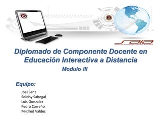 Diplomado de Componente Docente en
Educación Interactiva a Distancia
Modulo III
Equipo:
Joel Sanz
Soleisy Sabogal
Luis Gonzalez
Pedro Carreño
Mildred Valdes
 