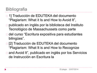 Bibliografia
23/07/2014El plagio
1] Traducción de EDUTEKA del documento
“Plagiarism: What it Is and How to Avoid It”,
publicado en inglés por la biblioteca del Instituto
Tecnológico de Massachussets como parte
del curso “Escritura expositiva para estudiantes
bilingües”.
[2] Traducción de EDUTEKA del documento
“Plagiarism: What It is and How to Recognize
and Avoid It”, publicado en inglés por los Servicios
de Instrucción en Escritura la
 