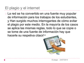 El plagio y el internet
23/07/2014El plagio
La red se ha convertido en una fuente muy popular
de información para los trabajos de los estudiantes,
y Han surgido muchos interrogantes de cómo evitar
el plagio por este medio. En la mayoría de los casos
se aplica las mismas reglas, todo lo que se copie o
se tome de una fuente de información hay que
hacerle su respetiva citación.
 