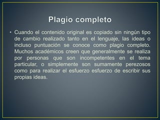 • Cuando el contenido original es copiado sin ningún tipo
de cambio realizado tanto en el lenguaje, las ideas o
incluso puntuación se conoce como plagio completo.
Muchos académicos creen que generalmente se realiza
por personas que son incompetentes en el tema
particular, o simplemente son sumamente perezosos
como para realizar el esfuerzo esfuerzo de escribir sus
propias ideas.
 