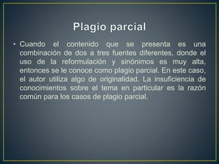 • Cuando el contenido que se presenta es una
combinación de dos a tres fuentes diferentes, donde el
uso de la reformulación y sinónimos es muy alta,
entonces se le conoce como plagio parcial. En este caso,
el autor utiliza algo de originalidad. La insuficiencia de
conocimientos sobre el tema en particular es la razón
común para los casos de plagio parcial.
 