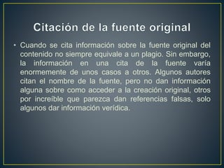 • Cuando se cita información sobre la fuente original del
contenido no siempre equivale a un plagio. Sin embargo,
la información en una cita de la fuente varía
enormemente de unos casos a otros. Algunos autores
citan el nombre de la fuente, pero no dan información
alguna sobre como acceder a la creación original, otros
por increíble que parezca dan referencias falsas, solo
algunos dar información verídica.
 