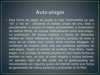 • Esta forma de plagio es quizás la más controvertida ya que
"es" y "no es". Utilizando el trabajo propio de uno, total o
parcialmente, o incluso el mismo pensamiento y re-escribirlo
de distinta forma, se conoce habitualmente como auto-plagio.
La publicación del mismo material a través de diferentes
medios sin hacer referencia de manera correcta de unos a
otros es un hábito muy común entre muchos bloggers. El
contenido de muchos sitios web son perfectos ejemplos de
auto-plagio. Según la opinión de profesor Paul Brian, "auto-
plagio, o el reciclaje de textos propios en una nueva forma es
también un robo, ya que, el autor engaña a su/sus lectores.
Un ejemplo claro de ello suele ser el guest-posting tan
recomendado por algunos gurús de Internet como una forma
de generación de marca personal y promoción en la Red.
 
