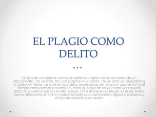 EL PLAGIO COMO 
DELITO 
Se puede considerar como un delito la copia y robo de ideas de un 
documento, de un libro, de una pagina en internet, de un articulo periodístico 
o cualquier texto, ya que son las ideas expresadas de un autor que se tomó el 
tiempo para pensar y escribir un texto que puede servir como una ayuda 
didáctica para crear un escrito propio. Otra manera de plagio es el de tomar 
como referencia un texto y parafrasearlo solo cambiando algunas palabras y 
sin poner derechos de autor. 
 