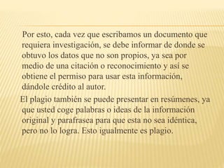 Por esto, cada vez que escribamos un documento que
requiera investigación, se debe informar de donde se
obtuvo los datos que no son propios, ya sea por
medio de una citación o reconocimiento y así se
obtiene el permiso para usar esta información,
dándole crédito al autor.
El plagio también se puede presentar en resúmenes, ya
que usted coge palabras o ideas de la información
original y parafrasea para que esta no sea idéntica,
pero no lo logra. Esto igualmente es plagio.
 