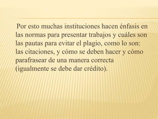 Por esto muchas instituciones hacen énfasis en
las normas para presentar trabajos y cuáles son
las pautas para evitar el plagio, como lo son:
las citaciones, y cómo se deben hacer y cómo
parafrasear de una manera correcta
(igualmente se debe dar crédito).
 