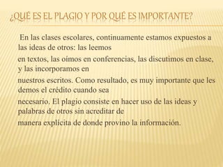 ¿QUÉ ES EL PLAGIO Y POR QUÉ ES IMPORTANTE?
En las clases escolares, continuamente estamos expuestos a
las ideas de otros: las leemos
en textos, las oímos en conferencias, las discutimos en clase,
y las incorporamos en
nuestros escritos. Como resultado, es muy importante que les
demos el crédito cuando sea
necesario. El plagio consiste en hacer uso de las ideas y
palabras de otros sin acreditar de
manera explícita de donde provino la información.
 