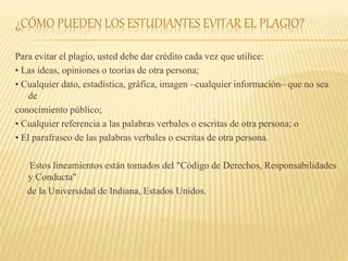 ¿CÓMO PUEDEN LOS ESTUDIANTES EVITAR EL PLAGIO?
Para evitar el plagio, usted debe dar crédito cada vez que utilice:
• Las ideas, opiniones o teorías de otra persona;
• Cualquier dato, estadística, gráfica, imagen –cualquier información– que no sea
de
conocimiento público;
• Cualquier referencia a las palabras verbales o escritas de otra persona; o
• El parafraseo de las palabras verbales o escritas de otra persona.
Estos lineamientos están tomados del "Código de Derechos, Responsabilidades
y Conducta"
de la Universidad de Indiana, Estados Unidos.
 