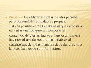  Parafrasear: Es utilizar las ideas de otra persona,
pero poniéndolas en palabras propias.
Esta es posiblemente la habilidad que usted más
va a usar cuando quiera incorporar el
contenido de ciertas fuente en sus escritos. Así
haga usted uso de sus propias palabras al
parafrasear, de todas maneras debe dar crédito a
la o las fuentes de su información.
 