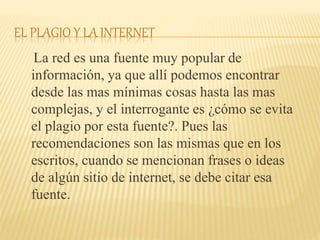 EL PLAGIO Y LA INTERNET
La red es una fuente muy popular de
información, ya que allí podemos encontrar
desde las mas mínimas cosas hasta las mas
complejas, y el interrogante es ¿cómo se evita
el plagio por esta fuente?. Pues las
recomendaciones son las mismas que en los
escritos, cuando se mencionan frases o ideas
de algún sitio de internet, se debe citar esa
fuente.
 