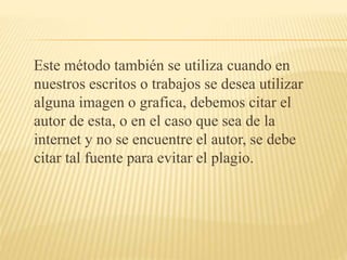 Este método también se utiliza cuando en
nuestros escritos o trabajos se desea utilizar
alguna imagen o grafica, debemos citar el
autor de esta, o en el caso que sea de la
internet y no se encuentre el autor, se debe
citar tal fuente para evitar el plagio.
 