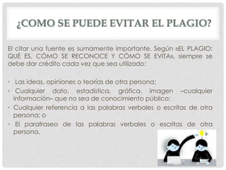 ¿COMO SE PUEDE EVITAR EL PLAGIO?
El citar una fuente es sumamente importante. Según «EL PLAGIO:
QUÉ ES, CÓMO SE RECONOCE Y CÓMO SE EVITA», siempre se
debe dar crédito cada vez que sea utilizado:
• Las ideas, opiniones o teorías de otra persona;
• Cualquier dato, estadística, gráfica, imagen –cualquier
información– que no sea de conocimiento público;
• Cualquier referencia a las palabras verbales o escritas de otra
persona; o
• El parafraseo de las palabras verbales o escritas de otra
persona.
 