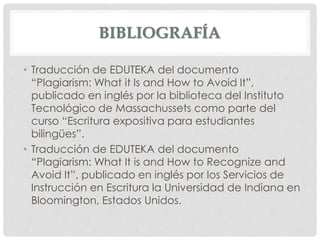 BIBLIOGRAFÍA
• Traducción de EDUTEKA del documento
“Plagiarism: What it Is and How to Avoid It”,
publicado en inglés por la biblioteca del Instituto
Tecnológico de Massachussets como parte del
curso “Escritura expositiva para estudiantes
bilingües”.
• Traducción de EDUTEKA del documento
“Plagiarism: What It is and How to Recognize and
Avoid It”, publicado en inglés por los Servicios de
Instrucción en Escritura la Universidad de Indiana en
Bloomington, Estados Unidos.
 