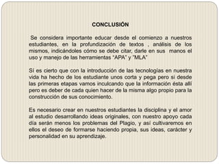CONCLUSIÓN
Se considera importante educar desde el comienzo a nuestros
estudiantes, en la profundización de textos , análisis de los
mismos, indicándoles cómo se debe citar, darle en sus manos el
uso y manejo de las herramientas “APA” y ”MLA”
Sí es cierto que con la introducción de las tecnologías en nuestra
vida ha hecho de los estudiante unos corta y pega pero si desde
las primeras etapas vamos inculcando que la información ésta allí
pero es deber de cada quien hacer de la misma algo propio para la
construcción de sus conocimiento.
Es necesario crear en nuestros estudiantes la disciplina y el amor
al estudio desarrollando ideas originales, con nuestro apoyo cada
día serán menos los problemas del Plagio, y así cultivaremos en
ellos el deseo de formarse haciendo propia, sus ideas, carácter y
personalidad en su aprendizaje.
 