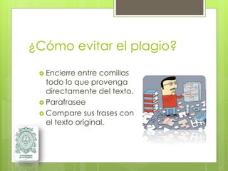 ¿Cómo evitar el plagio?
 Encierre entre comillas
todo lo que provenga
directamente del texto.
 Parafrasee
 Compare sus frases con
el texto original.
 