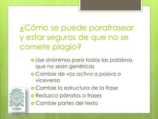 ¿Cómo se puede parafrasear
y estar seguros de que no se
comete plagio?
 Use sinónimos para todas las palabras
que no sean genéricas
 Cambie de voz activa a pasiva o
viceversa
 Cambie la estructura de la frase
 Reduzca párrafos a frases
 Cambie partes del texto
 