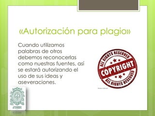 «Autorización para plagio»
Cuando utilizamos
palabras de otros
debemos reconocerlas
como nuestras fuentes, así
se estará autorizando el
uso de sus ideas y
aseveraciones.
 