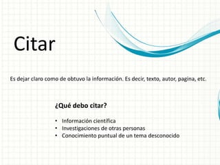 Citar
Es dejar claro como de obtuvo la información. Es decir, texto, autor, pagina, etc.
¿Qué debo citar?
• Información científica
• Investigaciones de otras personas
• Conocimiento puntual de un tema desconocido
 