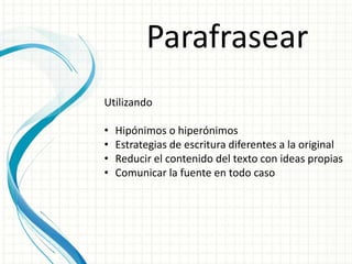 Parafrasear
Utilizando
• Hipónimos o hiperónimos
• Estrategias de escritura diferentes a la original
• Reducir el contenido del texto con ideas propias
• Comunicar la fuente en todo caso
 