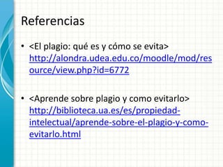 Referencias
• <El plagio: qué es y cómo se evita>
http://alondra.udea.edu.co/moodle/mod/res
ource/view.php?id=6772
• <Aprende sobre plagio y como evitarlo>
http://biblioteca.ua.es/es/propiedad-
intelectual/aprende-sobre-el-plagio-y-como-
evitarlo.html
 