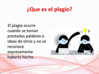 ¿Que es el plagio?
El plagio ocurre
cuando se toman
prestadas palabras o
ideas de otros y no se
reconoce
expresamente
haberlo hecho.
 