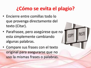 ¿Cómo se evita el plagio?
• Encierre entre comillas todo lo
que provenga directamente del
texto (Citar).
• Parafrasee, pero asegúrese que no
esta simplemente cambiando
algunas palabras.
• Compare sus frases con el texto
original para asegurarse que no
uso la mismas frases o palabras.
 