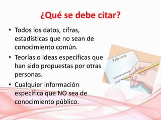 ¿Qué se debe citar?
• Todos los datos, cifras,
estadísticas que no sean de
conocimiento común.
• Teorías o ideas específicas que
han sido propuestas por otras
personas.
• Cualquier información
específica que NO sea de
conocimiento público.
 