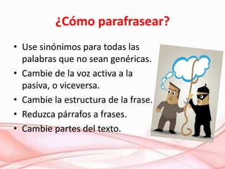 ¿Cómo parafrasear?
• Use sinónimos para todas las
palabras que no sean genéricas.
• Cambie de la voz activa a la
pasiva, o viceversa.
• Cambie la estructura de la frase.
• Reduzca párrafos a frases.
• Cambie partes del texto.
 