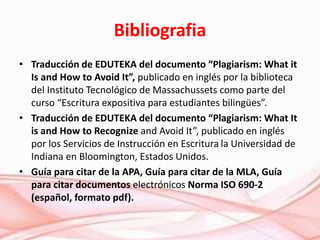 Bibliografia
• Traducción de EDUTEKA del documento “Plagiarism: What it
Is and How to Avoid It”, publicado en inglés por la biblioteca
del Instituto Tecnológico de Massachussets como parte del
curso “Escritura expositiva para estudiantes bilingües”.
• Traducción de EDUTEKA del documento “Plagiarism: What It
is and How to Recognize and Avoid It”, publicado en inglés
por los Servicios de Instrucción en Escritura la Universidad de
Indiana en Bloomington, Estados Unidos.
• Guía para citar de la APA, Guía para citar de la MLA, Guía
para citar documentos electrónicos Norma ISO 690-2
(español, formato pdf).
 
