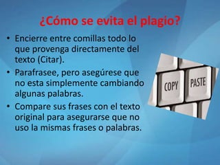 ¿Cómo se evita el plagio?
• Encierre entre comillas todo lo
que provenga directamente del
texto (Citar).
• Parafrasee, pero asegúrese que
no esta simplemente cambiando
algunas palabras.
• Compare sus frases con el texto
original para asegurarse que no
uso la mismas frases o palabras.
 